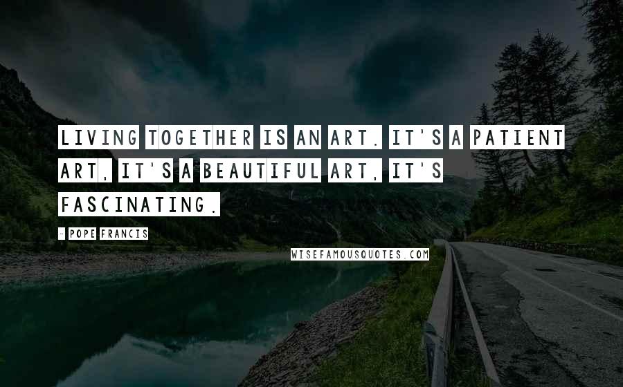 Pope Francis Quotes: Living together is an art. It's a patient art, it's a beautiful art, it's fascinating.