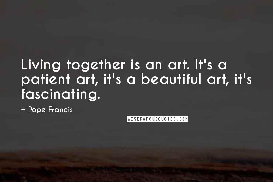 Pope Francis Quotes: Living together is an art. It's a patient art, it's a beautiful art, it's fascinating.