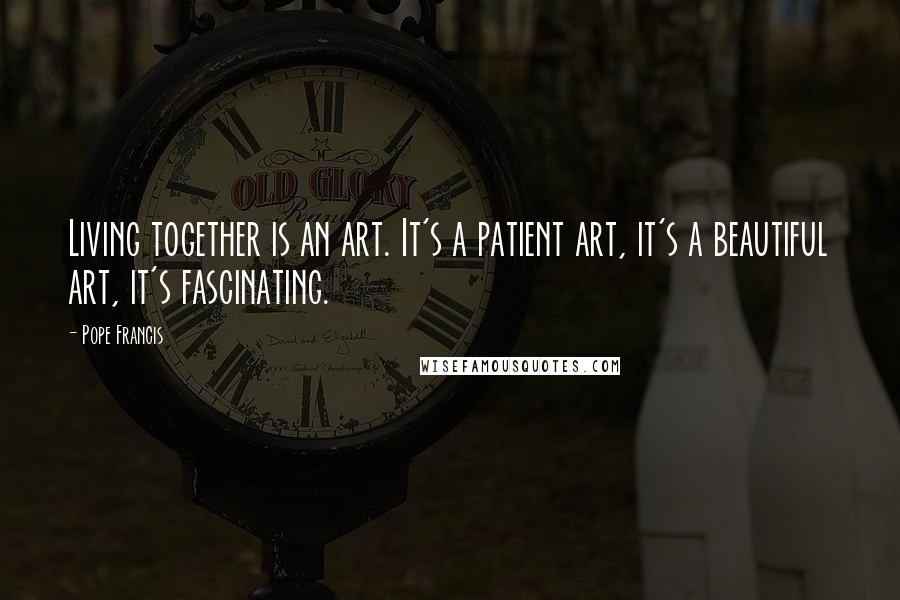 Pope Francis Quotes: Living together is an art. It's a patient art, it's a beautiful art, it's fascinating.