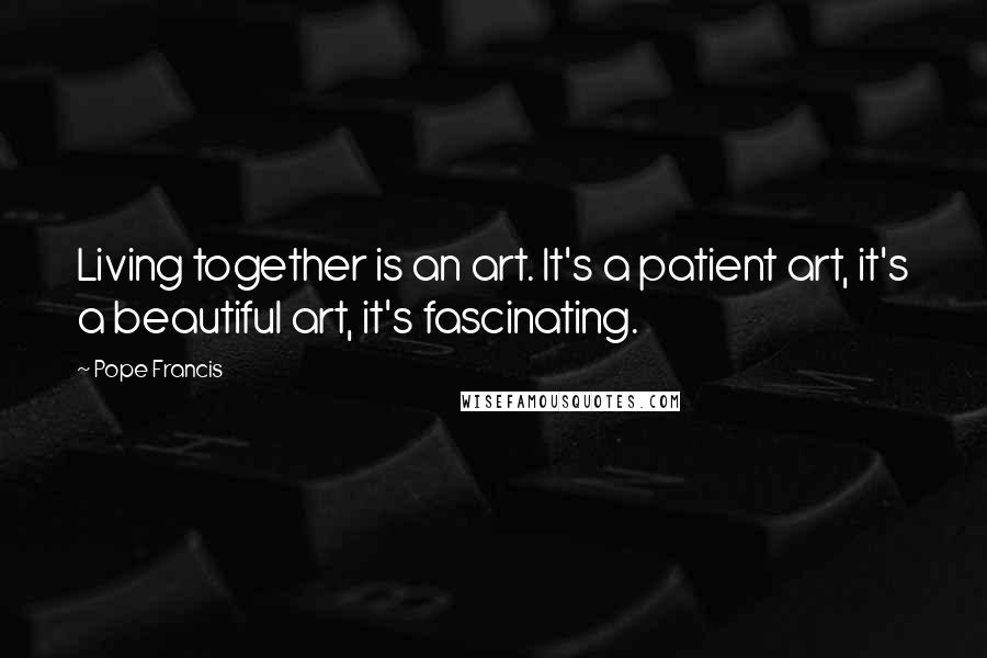 Pope Francis Quotes: Living together is an art. It's a patient art, it's a beautiful art, it's fascinating.