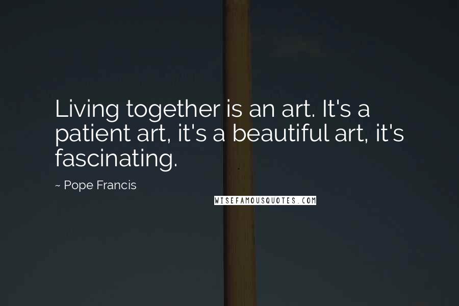 Pope Francis Quotes: Living together is an art. It's a patient art, it's a beautiful art, it's fascinating.