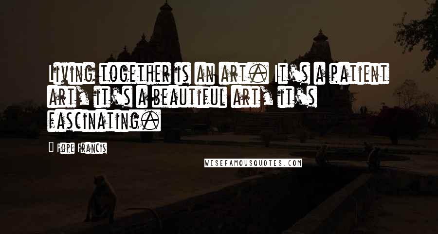 Pope Francis Quotes: Living together is an art. It's a patient art, it's a beautiful art, it's fascinating.