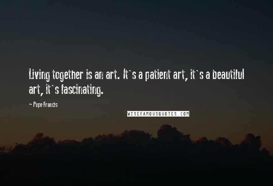 Pope Francis Quotes: Living together is an art. It's a patient art, it's a beautiful art, it's fascinating.