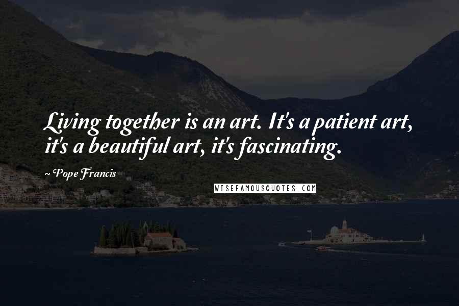 Pope Francis Quotes: Living together is an art. It's a patient art, it's a beautiful art, it's fascinating.