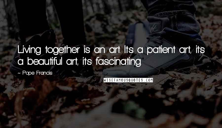 Pope Francis Quotes: Living together is an art. It's a patient art, it's a beautiful art, it's fascinating.