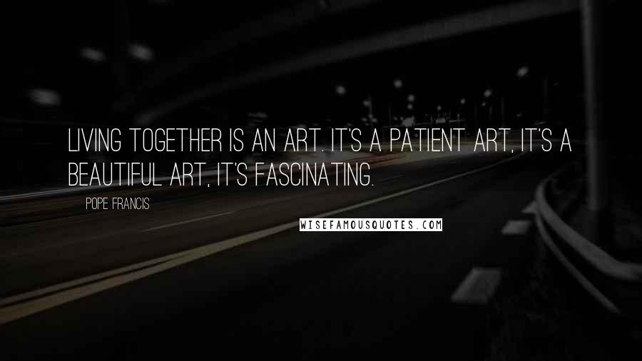 Pope Francis Quotes: Living together is an art. It's a patient art, it's a beautiful art, it's fascinating.