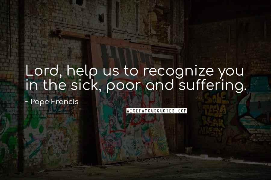 Pope Francis Quotes: Lord, help us to recognize you in the sick, poor and suffering.