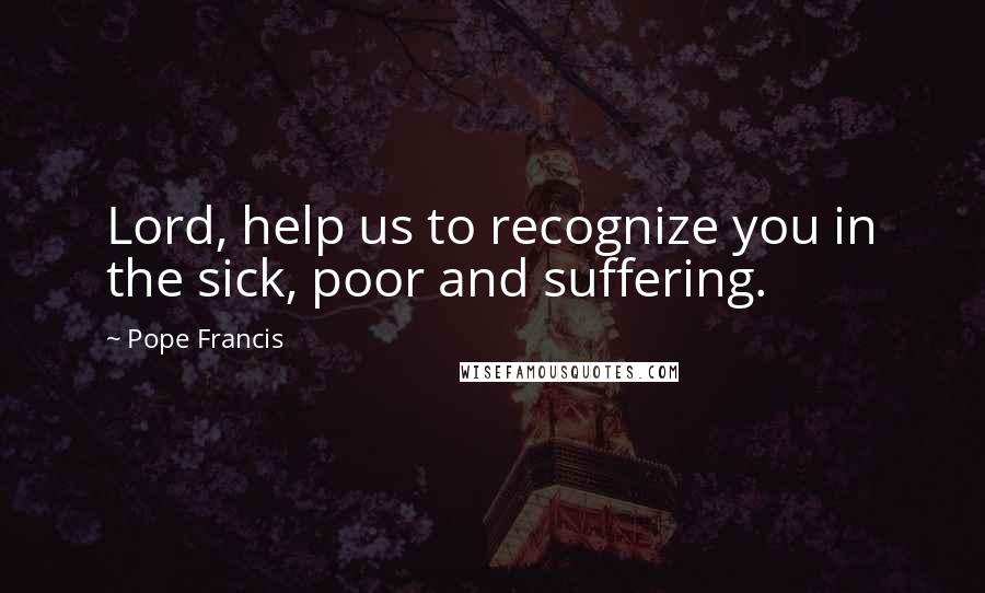 Pope Francis Quotes: Lord, help us to recognize you in the sick, poor and suffering.
