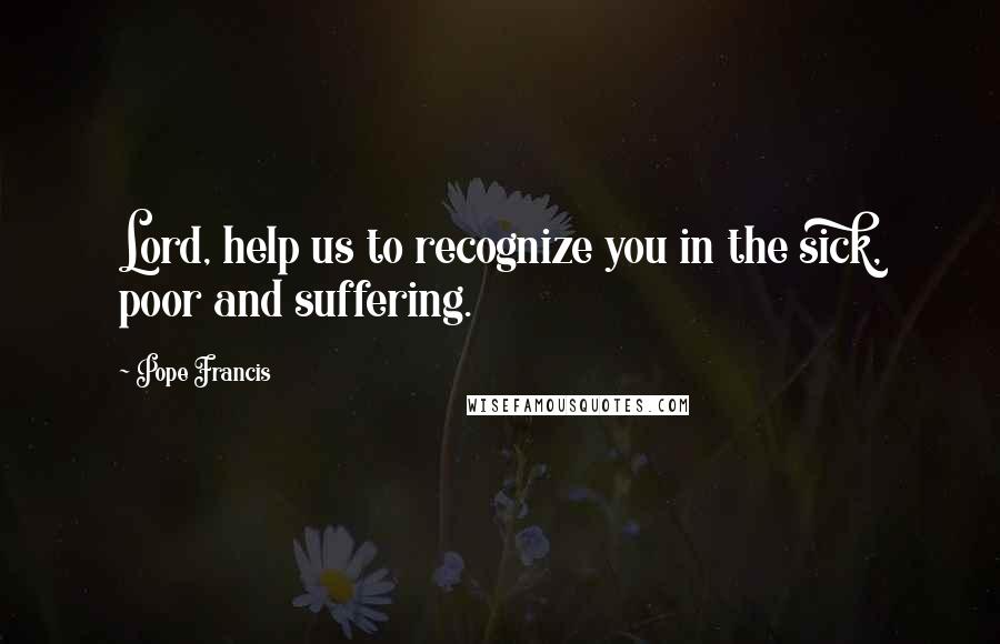 Pope Francis Quotes: Lord, help us to recognize you in the sick, poor and suffering.
