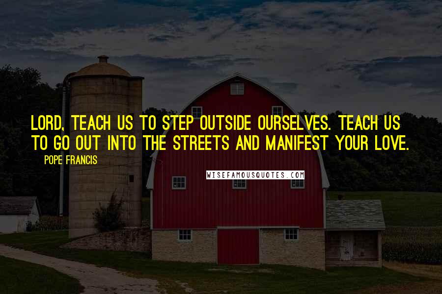 Pope Francis Quotes: Lord, teach us to step outside ourselves. Teach us to go out into the streets and manifest your love.