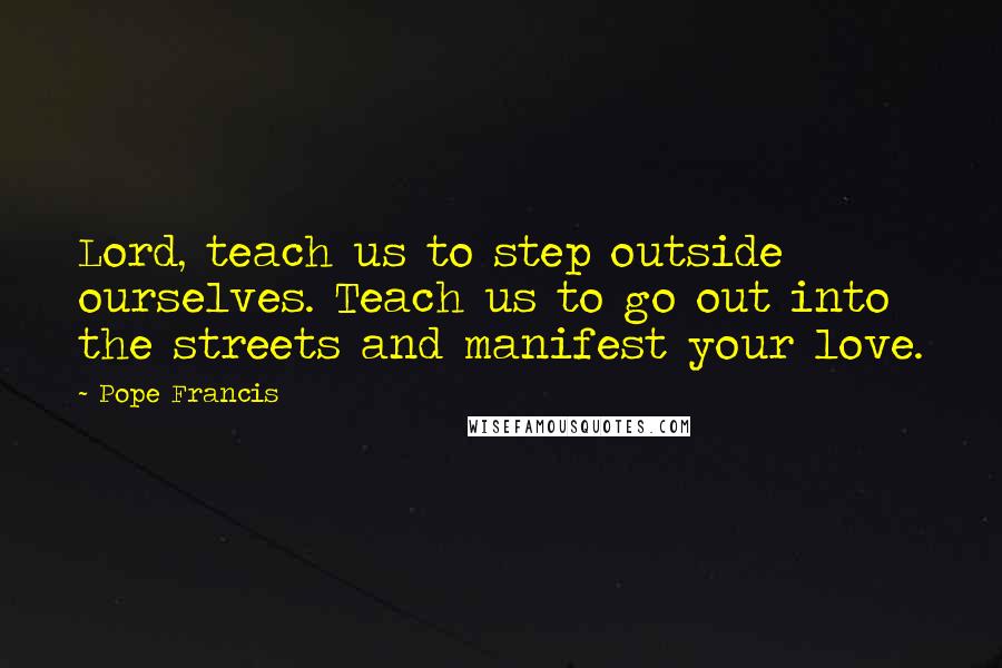 Pope Francis Quotes: Lord, teach us to step outside ourselves. Teach us to go out into the streets and manifest your love.
