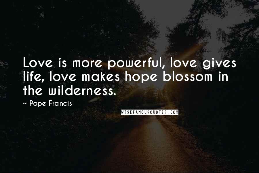 Pope Francis Quotes: Love is more powerful, love gives life, love makes hope blossom in the wilderness.