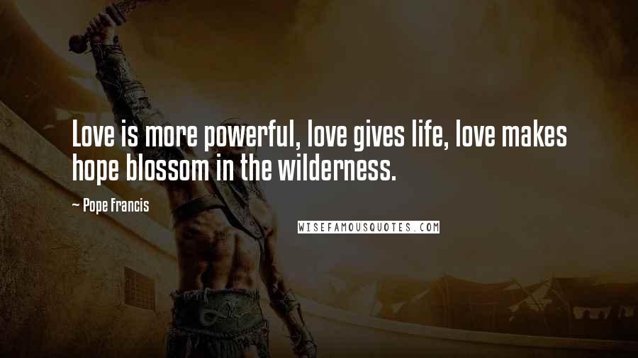 Pope Francis Quotes: Love is more powerful, love gives life, love makes hope blossom in the wilderness.