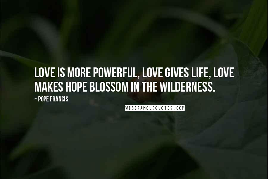 Pope Francis Quotes: Love is more powerful, love gives life, love makes hope blossom in the wilderness.