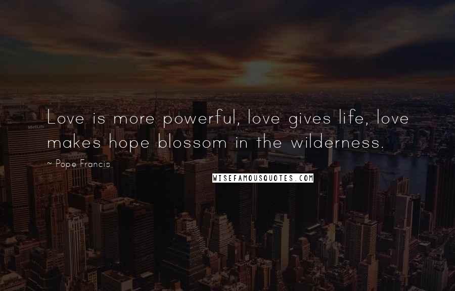 Pope Francis Quotes: Love is more powerful, love gives life, love makes hope blossom in the wilderness.