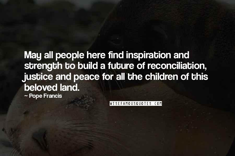 Pope Francis Quotes: May all people here find inspiration and strength to build a future of reconciliation, justice and peace for all the children of this beloved land.