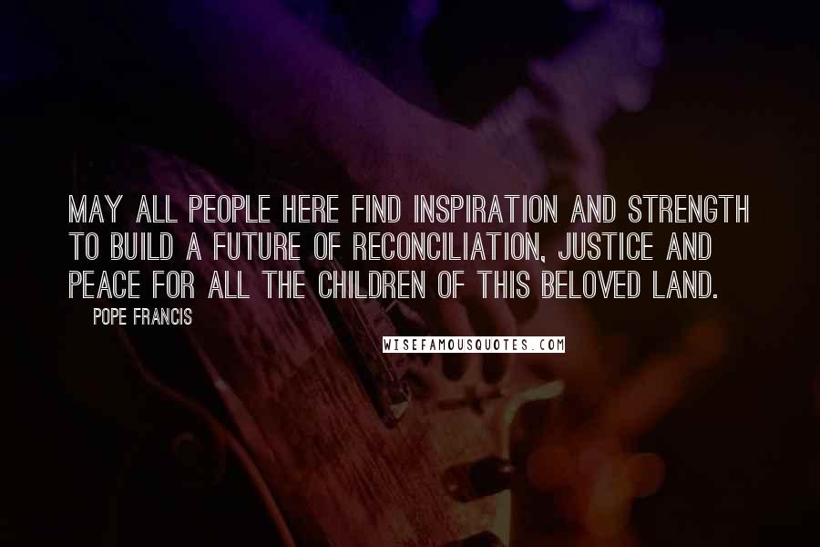 Pope Francis Quotes: May all people here find inspiration and strength to build a future of reconciliation, justice and peace for all the children of this beloved land.