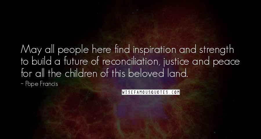 Pope Francis Quotes: May all people here find inspiration and strength to build a future of reconciliation, justice and peace for all the children of this beloved land.