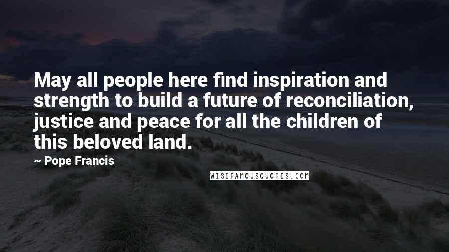 Pope Francis Quotes: May all people here find inspiration and strength to build a future of reconciliation, justice and peace for all the children of this beloved land.