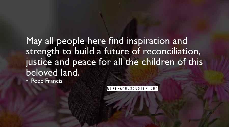 Pope Francis Quotes: May all people here find inspiration and strength to build a future of reconciliation, justice and peace for all the children of this beloved land.