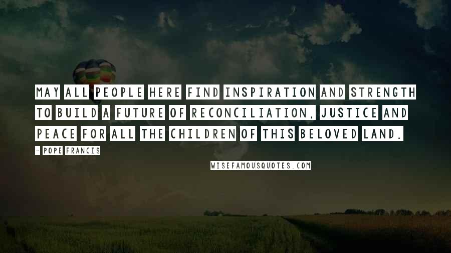 Pope Francis Quotes: May all people here find inspiration and strength to build a future of reconciliation, justice and peace for all the children of this beloved land.