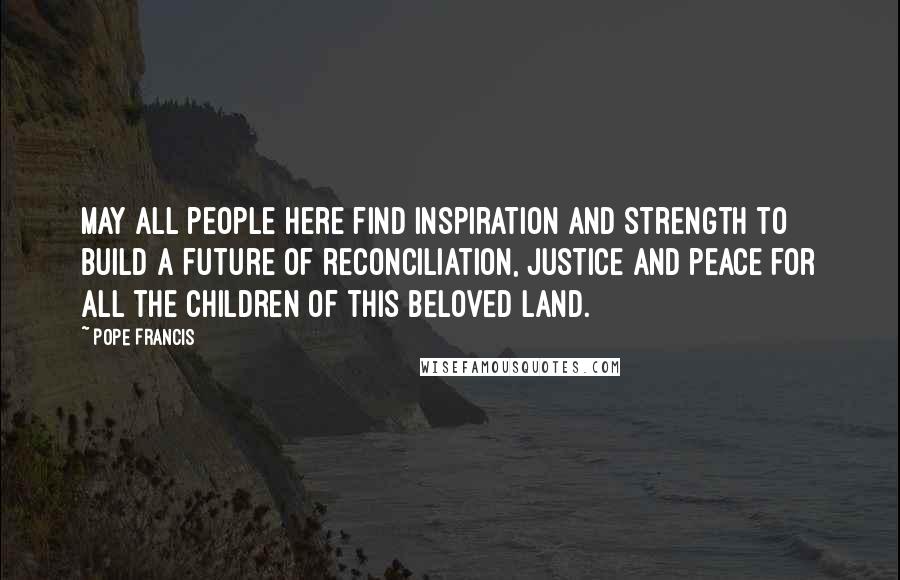 Pope Francis Quotes: May all people here find inspiration and strength to build a future of reconciliation, justice and peace for all the children of this beloved land.