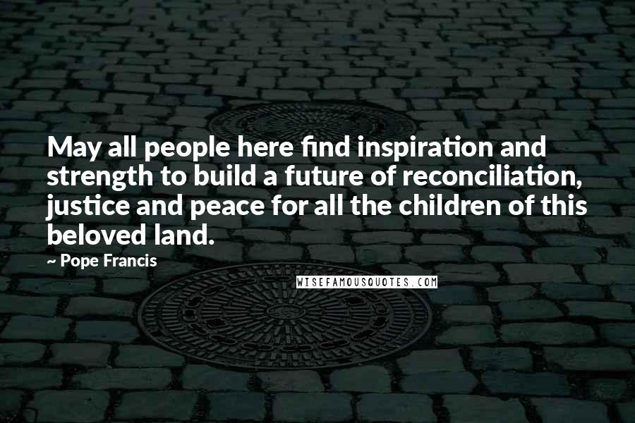 Pope Francis Quotes: May all people here find inspiration and strength to build a future of reconciliation, justice and peace for all the children of this beloved land.