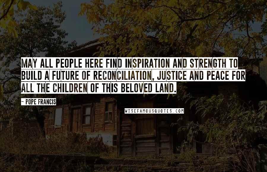 Pope Francis Quotes: May all people here find inspiration and strength to build a future of reconciliation, justice and peace for all the children of this beloved land.