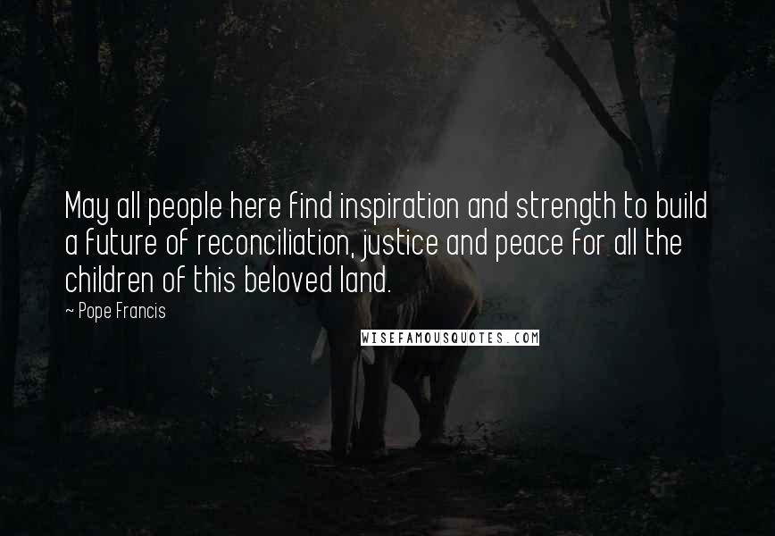 Pope Francis Quotes: May all people here find inspiration and strength to build a future of reconciliation, justice and peace for all the children of this beloved land.