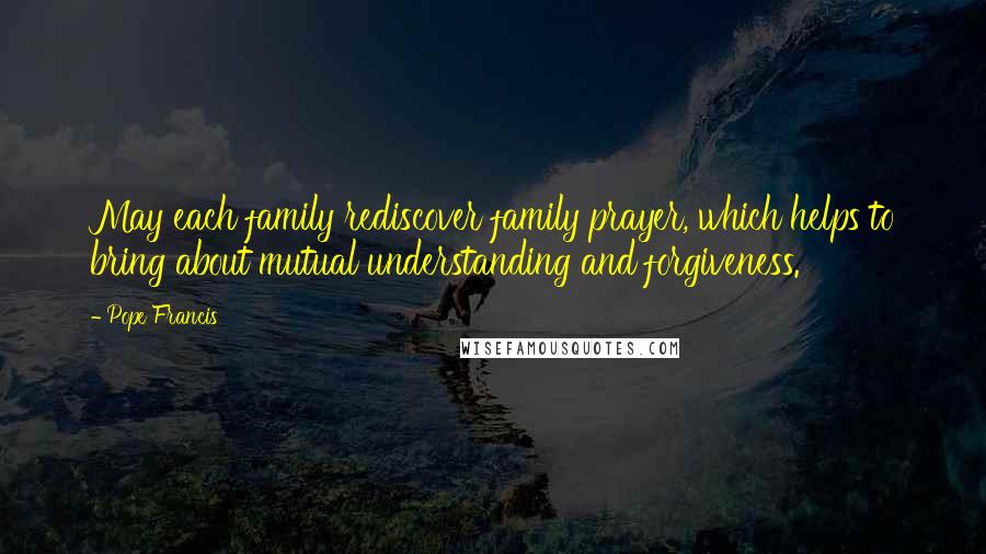 Pope Francis Quotes: May each family rediscover family prayer, which helps to bring about mutual understanding and forgiveness.