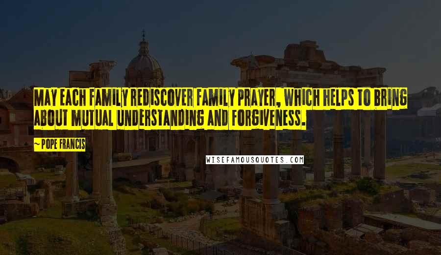 Pope Francis Quotes: May each family rediscover family prayer, which helps to bring about mutual understanding and forgiveness.