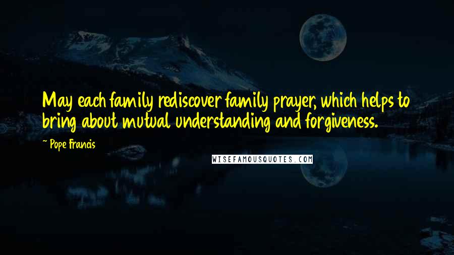Pope Francis Quotes: May each family rediscover family prayer, which helps to bring about mutual understanding and forgiveness.