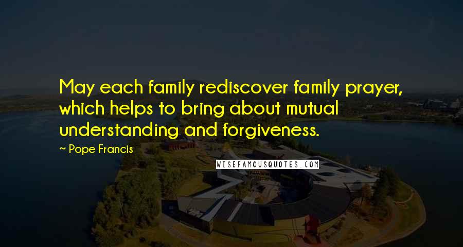 Pope Francis Quotes: May each family rediscover family prayer, which helps to bring about mutual understanding and forgiveness.