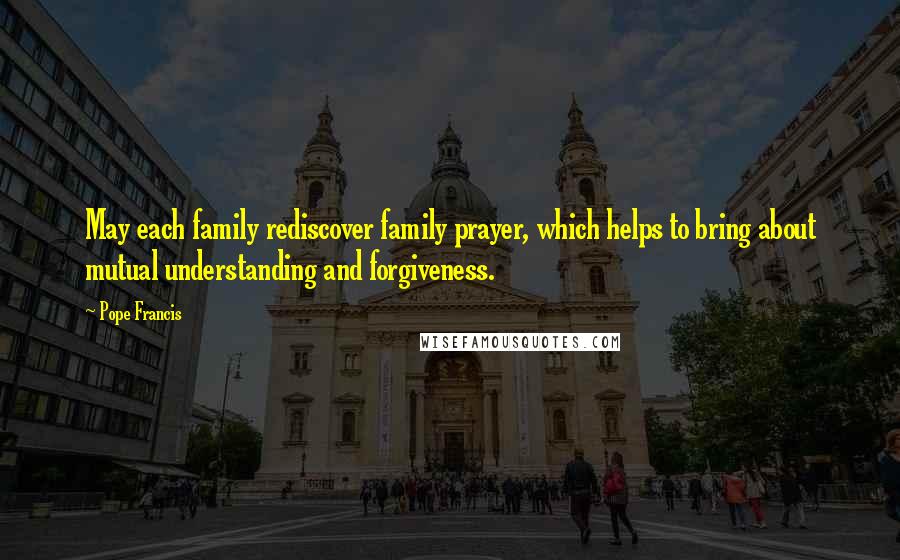 Pope Francis Quotes: May each family rediscover family prayer, which helps to bring about mutual understanding and forgiveness.