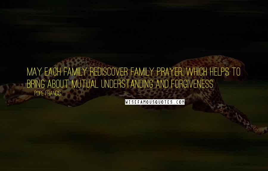 Pope Francis Quotes: May each family rediscover family prayer, which helps to bring about mutual understanding and forgiveness.