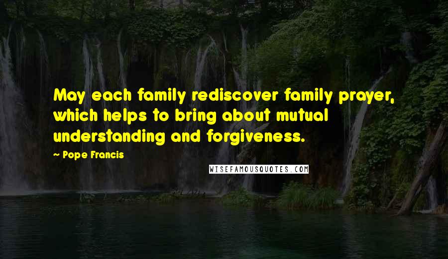 Pope Francis Quotes: May each family rediscover family prayer, which helps to bring about mutual understanding and forgiveness.