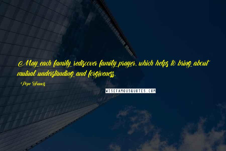 Pope Francis Quotes: May each family rediscover family prayer, which helps to bring about mutual understanding and forgiveness.