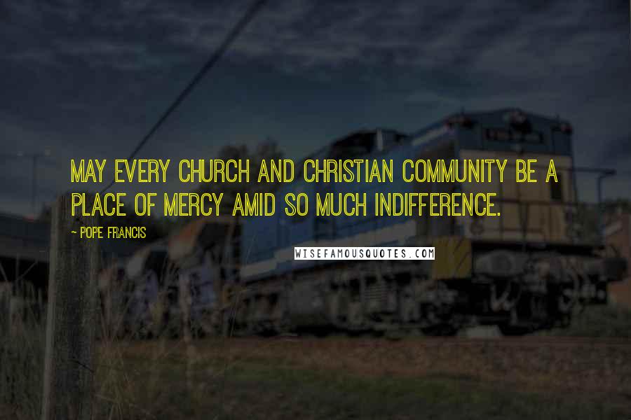 Pope Francis Quotes: May every Church and Christian community be a place of mercy amid so much indifference.