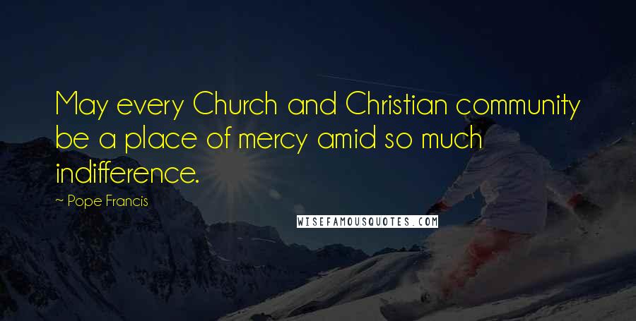 Pope Francis Quotes: May every Church and Christian community be a place of mercy amid so much indifference.