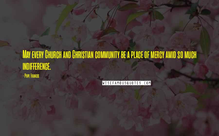 Pope Francis Quotes: May every Church and Christian community be a place of mercy amid so much indifference.