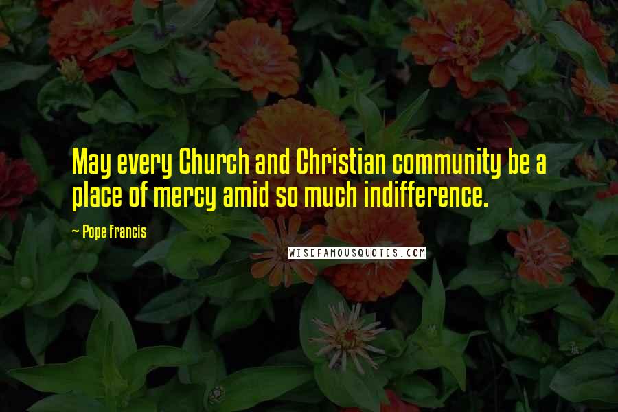 Pope Francis Quotes: May every Church and Christian community be a place of mercy amid so much indifference.