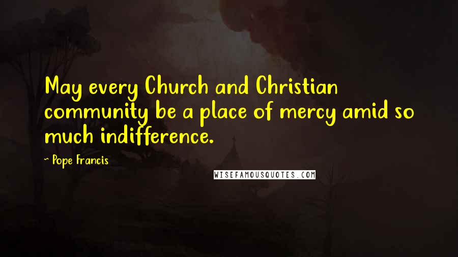 Pope Francis Quotes: May every Church and Christian community be a place of mercy amid so much indifference.
