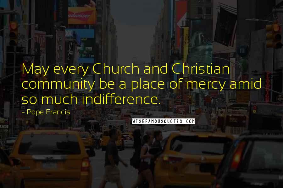 Pope Francis Quotes: May every Church and Christian community be a place of mercy amid so much indifference.