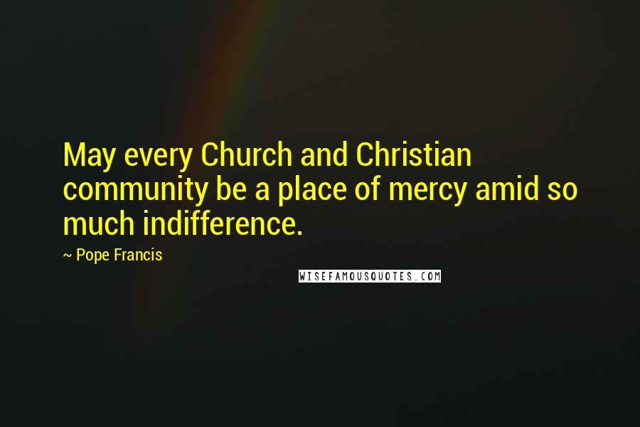 Pope Francis Quotes: May every Church and Christian community be a place of mercy amid so much indifference.