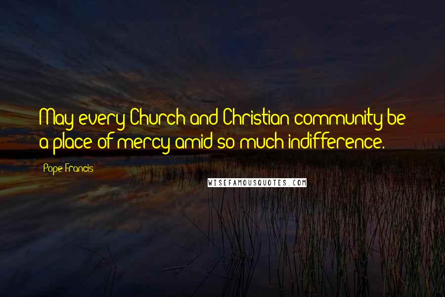Pope Francis Quotes: May every Church and Christian community be a place of mercy amid so much indifference.