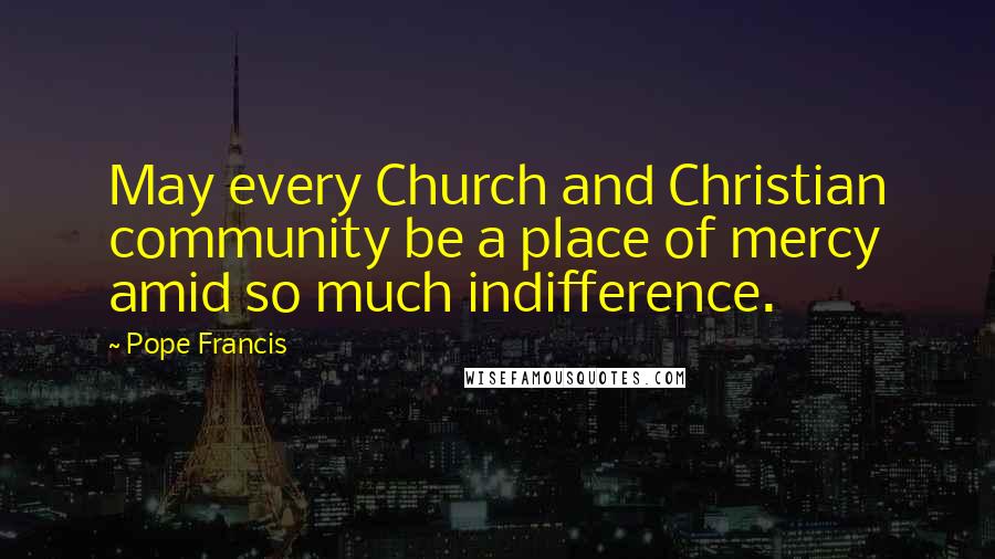 Pope Francis Quotes: May every Church and Christian community be a place of mercy amid so much indifference.