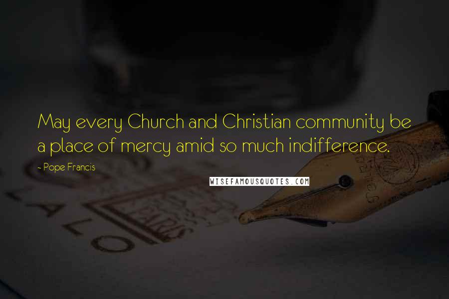 Pope Francis Quotes: May every Church and Christian community be a place of mercy amid so much indifference.