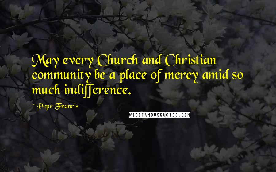 Pope Francis Quotes: May every Church and Christian community be a place of mercy amid so much indifference.