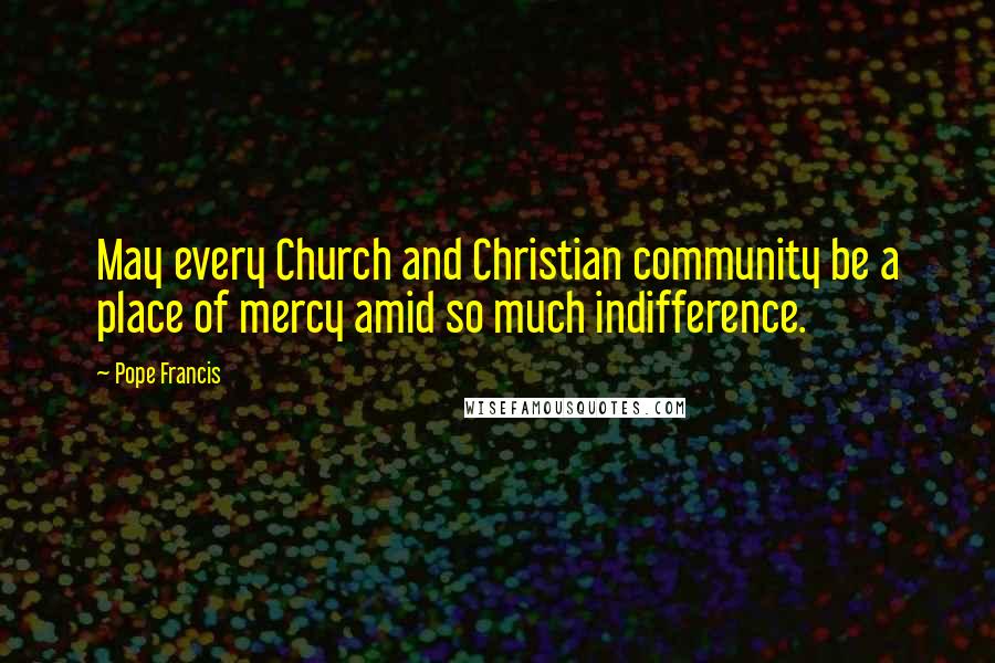 Pope Francis Quotes: May every Church and Christian community be a place of mercy amid so much indifference.