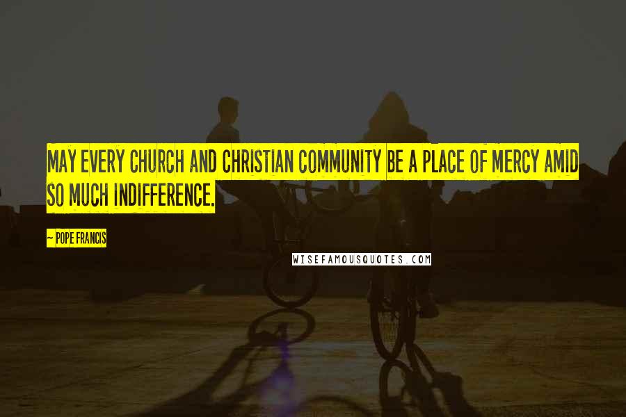 Pope Francis Quotes: May every Church and Christian community be a place of mercy amid so much indifference.